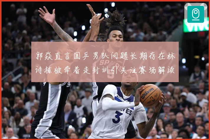 郭焱直言国乒男队问题长期存在林诗栋被牵着走封训引关注赛场解读