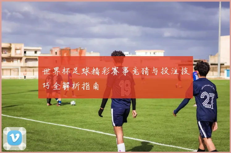 世界杯足球精彩赛事竞猜与投注技巧全解析指南