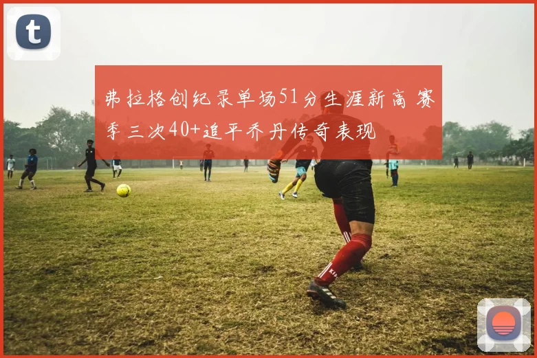 弗拉格创纪录单场51分生涯新高 赛季三次40+追平乔丹传奇表现