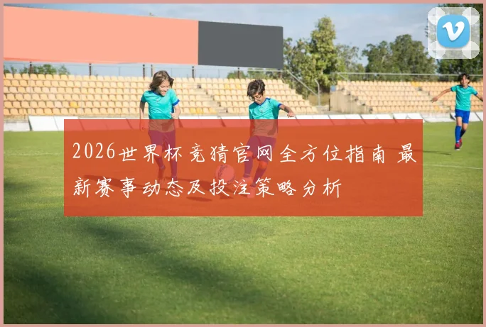 2026世界杯竞猜官网全方位指南 最新赛事动态及投注策略分析