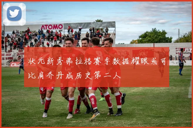 状元新秀弗拉格赛季数据耀眼或可比肩乔丹成历史第二人