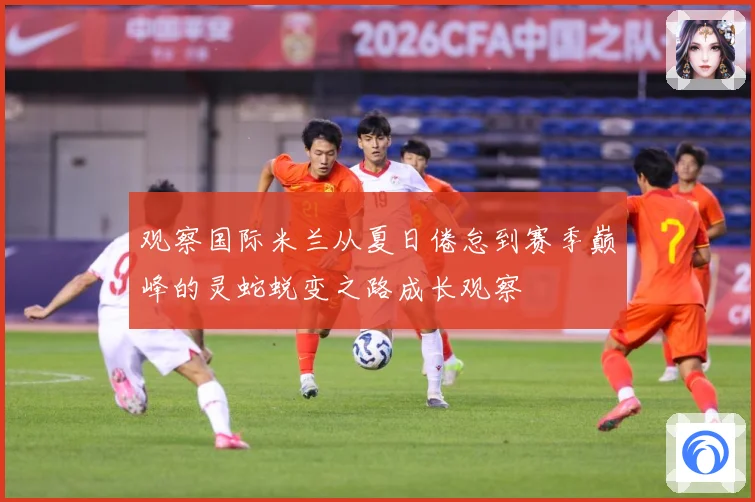 观察国际米兰从夏日倦怠到赛季巅峰的灵蛇蜕变之路成长观察