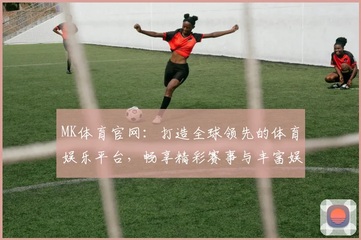 MK体育官网：打造全球领先的体育娱乐平台，畅享精彩赛事与丰富娱乐体验