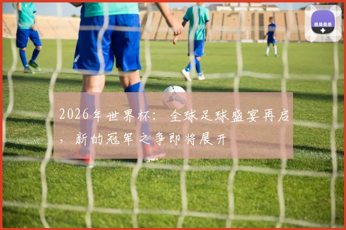 2026年世界杯：全球足球盛宴再启，新的冠军之争即将展开