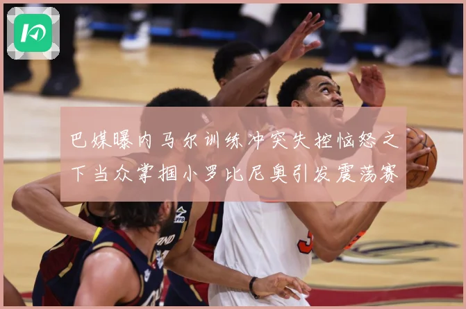 巴媒曝内马尔训练冲突失控恼怒之下当众掌掴小罗比尼奥引发震荡赛事前瞻