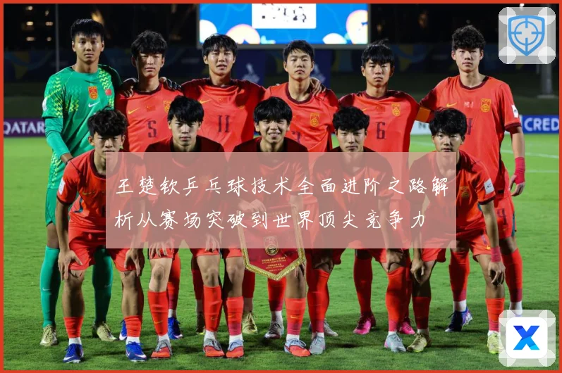 王楚钦乒乓球技术全面进阶之路解析从赛场突破到世界顶尖竞争力