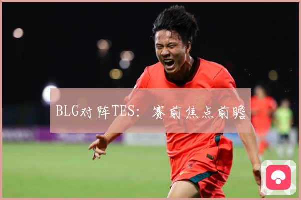 BLG对阵TES：赛前焦点前瞻