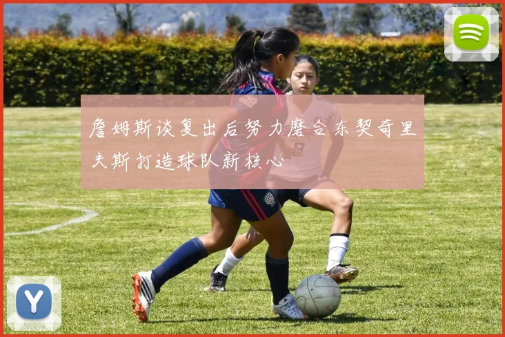 詹姆斯谈复出后努力磨合东契奇里夫斯打造球队新核心
