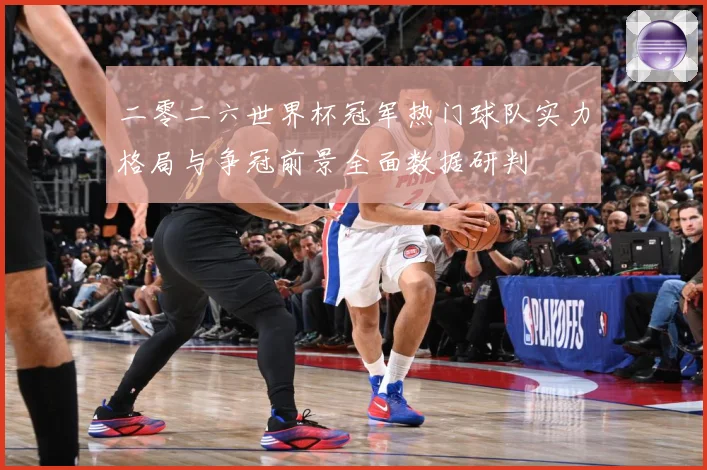 二零二六世界杯冠军热门球队实力格局与争冠前景全面数据研判
