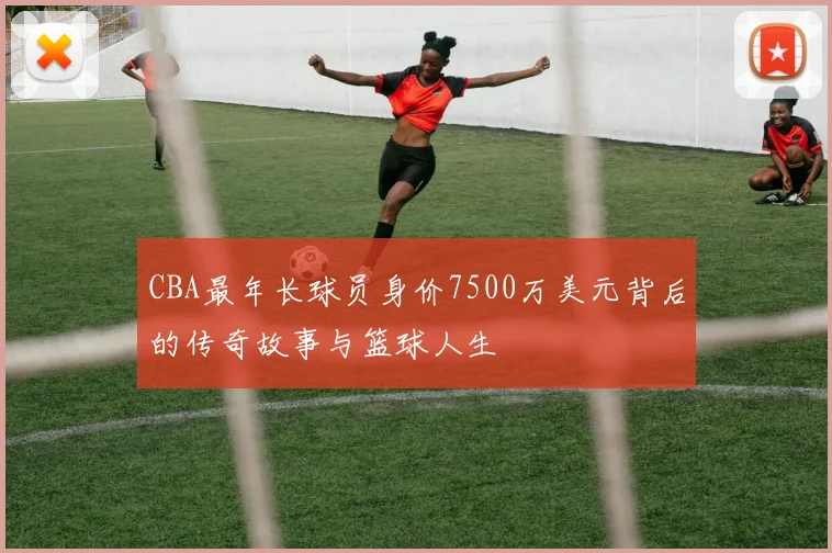 CBA最年长球员身价7500万美元背后的传奇故事与篮球人生