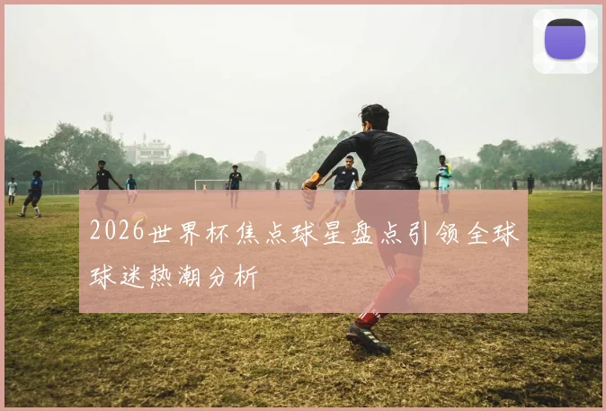 2026世界杯焦点球星盘点引领全球球迷热潮分析